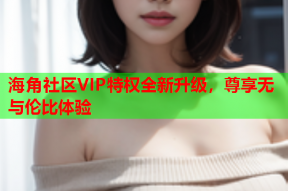 海角社區(qū)VIP特權(quán)全新升級，尊享無與倫比體驗