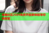 海角社區(qū)2024免費(fèi)開放新體驗等你來探索